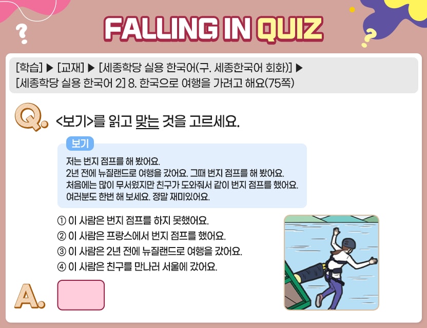 [학습]>[교재]>[세종학당 실용 한국어(구. 세종한국어 회화)]>[세종학당 실용 한국어 2] 8. 한국으로 여행을 가려고 해요(75쪽) Q.	<보기>를 읽고 맞는 것을 고르세요.	   저는 번지 점프를 해 봤어요. 2년 전에 뉴질랜드로 여행을 갔어요. 그때 번지 점프를 해 봤어요. 처음에는 많이 무서웠지만 친구가 도와줘서 같이 번지 점프를 했어요. 여러분도 한번 해 보세요. 정말 재미있어요.  	①  이 사람은 번지 점프를 하지 못했어요. 	②  이 사람은 프랑스에서 번지 점프를 했어요. 	③  이 사람은 2년 전에 뉴질랜드로 여행을 갔어요. 	④  이 사람은 친구를 만나러 서울에 갔어요. A.	[	] 