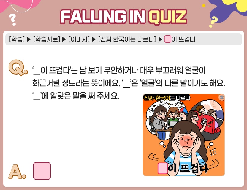 [학습]>[학습자료]>[이미지]>[진짜 한국어는 다르다]>□이 뜨겁다 Q.	‘□이 뜨겁다’는 남 보기 무안하거나 매우 부끄러워 얼굴이 화끈거릴 정도라는 뜻이에요. 	‘□’은 ‘얼굴’의 다른 말이기도 해요. ‘□’에 알맞은 말을 써 주세요. A. 	[        ]