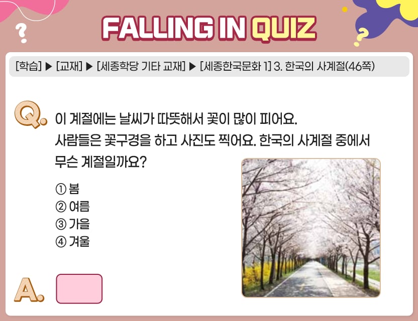 [학습]>[교재]>[세종학당 기타 교재]>[세종한국문화 1] 3. 한국의 사계절(46쪽) Q.	이 계절에는 날씨가 따뜻해서 꽃이 많이 피어요. 사람들은 꽃구경을 하고 사진도 찍어	요. 한국의 사계절 중에서 무슨 계절일까요?	  ①  봄	 ②  여름 ③  가을 ④  겨울 A.	[　　    ]	 