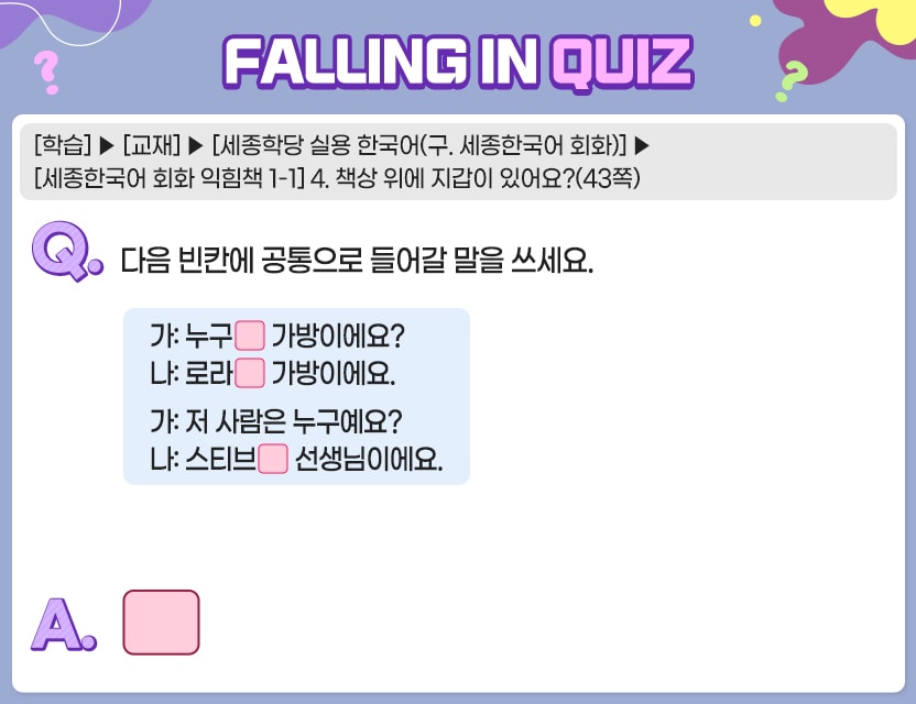 [학습]>[교재]>[세종학당 실용 한국어(구. 세종한국어 회화)]>[세종한국어 회화 익힘책 1-1] 4. 책상 위에 지갑이 있어요?(43쪽) Q.	다음 빈칸에 공통으로 들어갈 말을 쓰세요.	  가:  누구( ) 가방이에요?  나:  로라( ) 가방이에요.   가:  저 사람은 누구예요?  나:  스티브( ) 선생님이에요. A.	[	]	  정답. 의