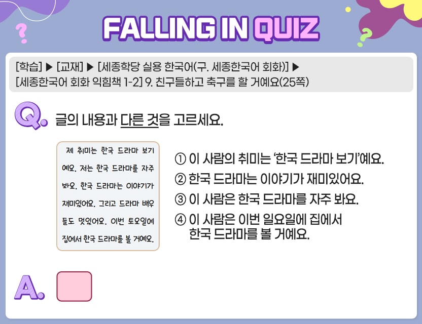 [학습]>[교재]>[세종학당 실용 한국어(구. 세종한국어 회화)]>[세종한국어 회화 익힘책 1-2] 9. 친구들하고 축구를 할 거예요(25쪽) Q.	글의 내용과 다른 것을 고르세요.	  ①  이 사람의 취미는 ‘한국 드라마 보기’예요. ②  한국 드라마는 이야기가 재미있어요. ③  이 사람은 한국 드라마를 자주 봐요. ④  이 사람은 이번 일요일에 집에서 한국 드라마를 볼 거예요. A.	 [　　]	  정답. ④