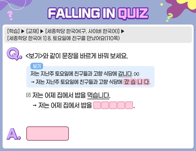 [학습]>[교재]>[세종학당 한국어(구. 사이버 한국어)]>[세종학당 한국어 1] 8. 토요일에 친구를 만났어요(110쪽) Q.	<보기>와 같이 문장을 바르게 바꿔 보세요. 보기 저는 지난주 토요일에 친구들과 고향 식당에 갑니다. (X)  → 저는 지난주 토요일에 친구들과 고향 식당에 [갔][습][니][다]. 		         .    저는 어제 집에서 밥을 먹습니다.       → 저는 어제 집에서 밥을 [ ][ ][ ][ ][ ]. A.	[		]	  정답. 먹었습니다