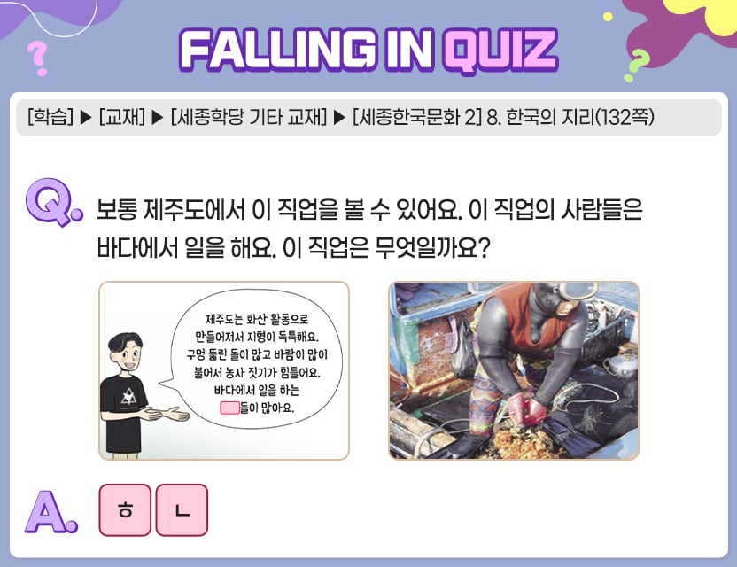 [학습]>[교재]>[세종학당 기타 교재]>[세종한국문화 2] 8. 한국의 지리(132쪽) Q.	보통 제주도에서 이 직업을 볼 수 있어요. 이 직업의 사람들은 바다에서 일을 해요. 이 직업은 무엇일까요?	  제주도는 화산 활동으로 만들어져서 지형이 독특해요. 구멍 뚫린 돌이 많고 바람이 많이 불어서 농사 짓기가 힘들어요. 바다에서 일을 하는 [  ][  ]들이 많아요. A.  ㅎㄴ	  정답. 해녀