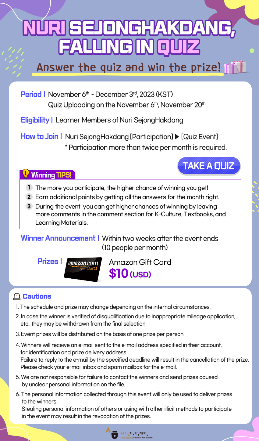 NURI SEJONGHAKDANG, FALLING IN QUIZ  Answer the quiz and win the prize!   (Period) November 6th ~ December 3rd, 2023 (KST)         Quiz Uploading on the November 6th, November 20th  (Eligibility) Learner Members of Nuri SejongHakdang  (How to Join) Nuri SejongHakdang [Participation] > [Quiz Event]               *Participation more than twice per month is required.                                                        [TAKE A QUIZ]  (Winning Tips!)  1. The more you participate, the higher chance of winning you get! 2. Earn additional points by getting all the answers for the month right. 3. During the event, you can get higher chances of winning by leaving  more comments in the comment section for K-Culture, Textboos, and Learning Materials.  (Winner Announcement)  Within two weeks after the event ends (10 people per month)  (Prizes) Amazon e-gift card $10(USD)  (Cautions) 1. The schedule and prize may change depending on the internal circumstances. 2. In case the winner is verified of disqualification due to inappropriate mileage application, etc., they may be withdrawn from the final selection. 3. Event prizes will be distributed on the basis of one prize per person. 4. Winners will receive an e-mail sent to the e-mail address specified in their account,     for identification and prize delivery address.    Failure to reply to the e-mail by the specified deadline will result in the cancellation     of the prize.    Please check your e-mail inbox and spam mailbox for the e-mail. 5. We are not responsible for failure to contact the winners and send prizes caused     by unclear personal information on the file. 6. The personal information collected through this event will only be used to deliver prizes     to the winners.    Stealing personal information of others or using with other illicit methods to participate     in the event may result in the revocation of the prizes.